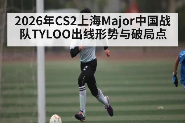 2026年CS2上海Major中国战队TYLOO出线形势与破局点 | od.com